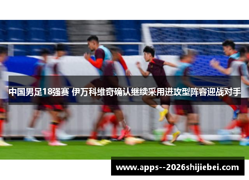 中国男足18强赛 伊万科维奇确认继续采用进攻型阵容迎战对手